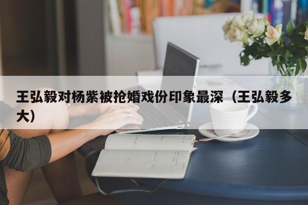 王弘毅对杨紫被抢婚戏份印象最深（王弘毅多大）